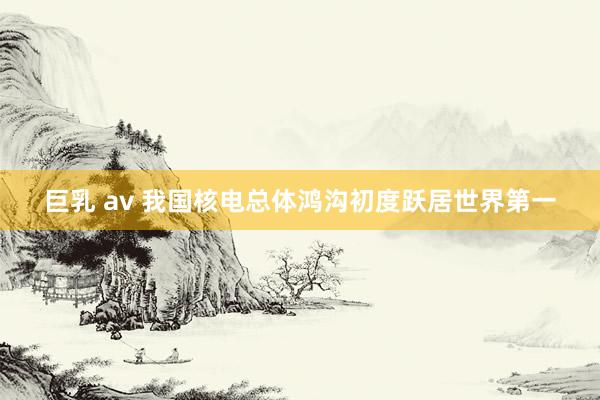 巨乳 av 我国核电总体鸿沟初度跃居世界第一