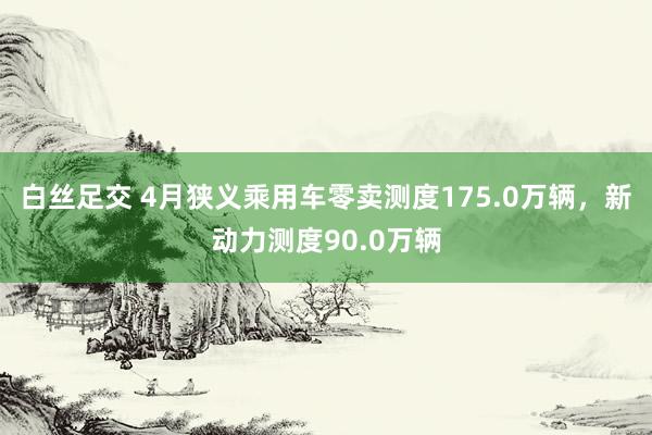 白丝足交 4月狭义乘用车零卖测度175.0万辆，新动力测度90.0万辆