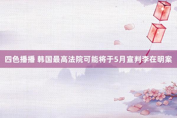 四色播播 韩国最高法院可能将于5月宣判李在明案