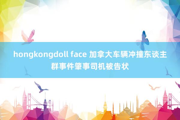 hongkongdoll face 加拿大车辆冲撞东谈主群事件肇事司机被告状