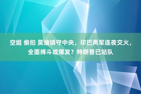 空姐 偷拍 莫迪镇守中央，印巴两军连夜交火，全面搏斗或爆发？特朗普已站队