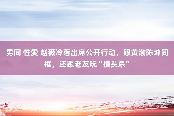 男同 性愛 赵薇冷落出席公开行动，跟黄渤陈坤同框，还跟老友玩“摸头杀”