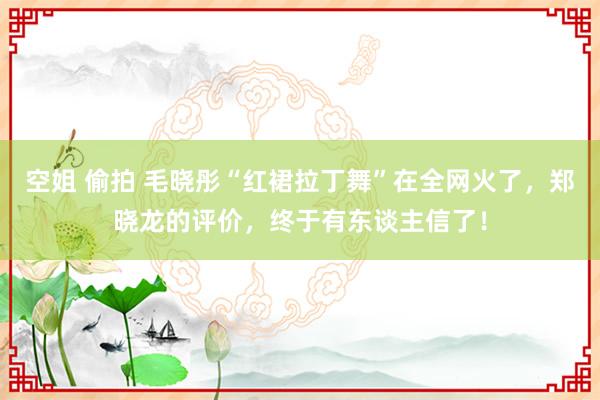 空姐 偷拍 毛晓彤“红裙拉丁舞”在全网火了，郑晓龙的评价，终于有东谈主信了！