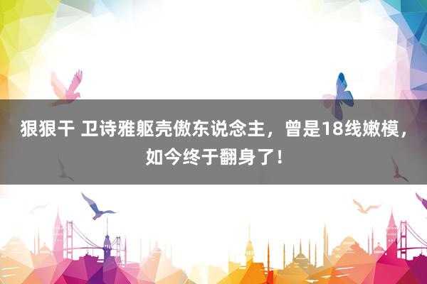狠狠干 卫诗雅躯壳傲东说念主，曾是18线嫩模，如今终于翻身了！