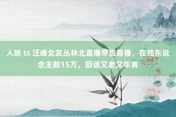 人妖 ts 汪峰女友丛林北直播带货首播，在线东说念主数15万，回话又老又年青