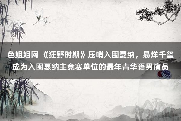 色姐姐网 《狂野时期》压哨入围戛纳，易烊千玺成为入围戛纳主竞赛单位的最年青华语男演员