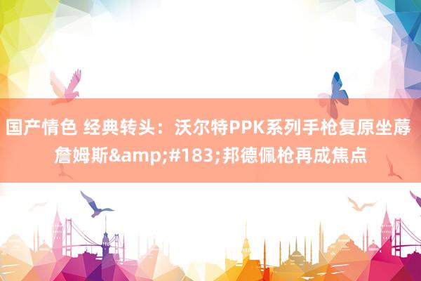 国产情色 经典转头：沃尔特PPK系列手枪复原坐蓐 詹姆斯&#183;邦德佩枪再成焦点