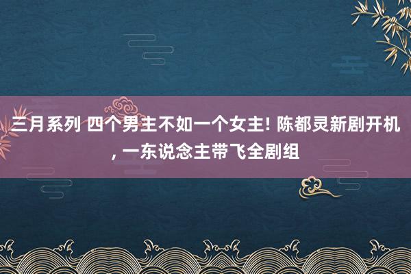 三月系列 四个男主不如一个女主! 陈都灵新剧开机， 一东说念主带飞全剧组